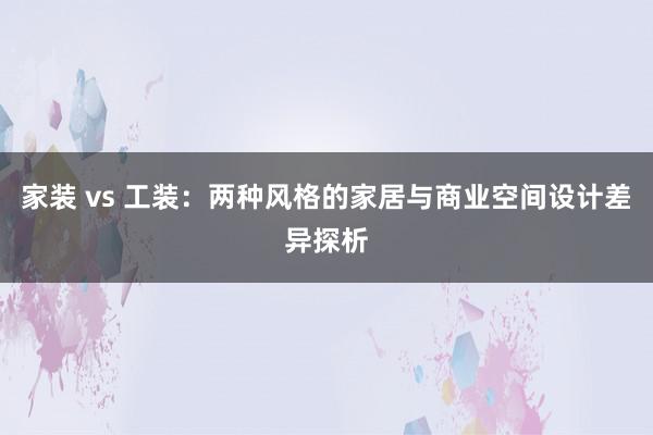 家装 vs 工装：两种风格的家居与商业空间设计差异探析