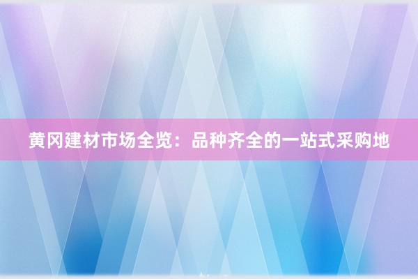 黄冈建材市场全览：品种齐全的一站式采购地