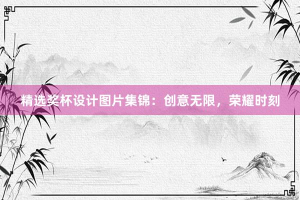 精选奖杯设计图片集锦：创意无限，荣耀时刻