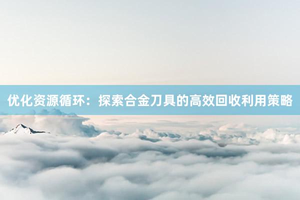 优化资源循环：探索合金刀具的高效回收利用策略